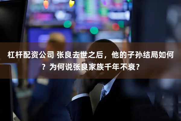 杠杆配资公司 张良去世之后，他的子孙结局如何？为何说张良家族千年不衰？