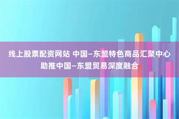 线上股票配资网站 中国—东盟特色商品汇聚中心助推中国—东盟贸易深度融合