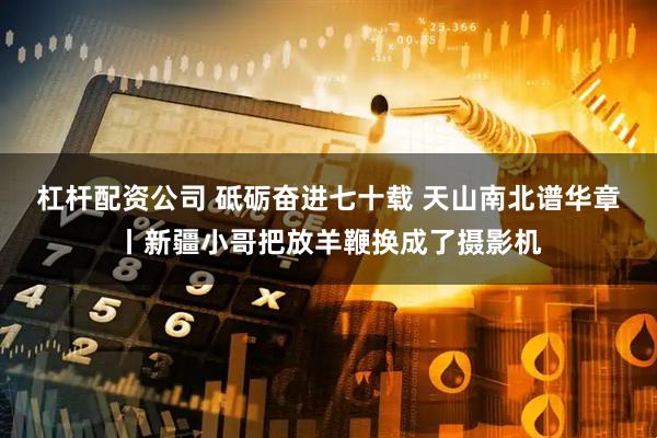 杠杆配资公司 砥砺奋进七十载 天山南北谱华章丨新疆小哥把放羊鞭换成了摄影机