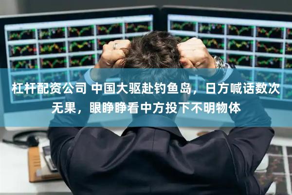 杠杆配资公司 中国大驱赴钓鱼岛，日方喊话数次无果，眼睁睁看中方投下不明物体